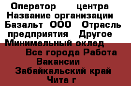 Оператор Call-центра › Название организации ­ Базальт, ООО › Отрасль предприятия ­ Другое › Минимальный оклад ­ 22 000 - Все города Работа » Вакансии   . Забайкальский край,Чита г.